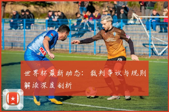 世界杯最新动态：裁判争议与规则解读深度剖析