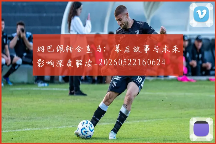 姆巴佩转会皇马:幕后故事与未来影响深度解读_20260522160624