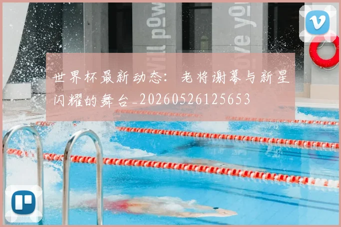 世界杯最新动态:老将谢幕与新星闪耀的舞台_20260526125653