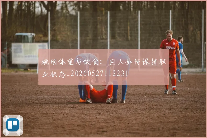 姚明体重与饮食:巨人如何保持职业状态_20260527112231